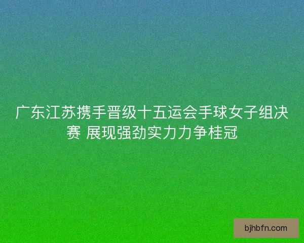 广东江苏携手晋级十五运会手球女子组决赛 展现强劲实力力争桂冠